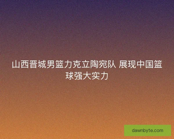 山西晋城男篮力克立陶宛队 展现中国篮球强大实力