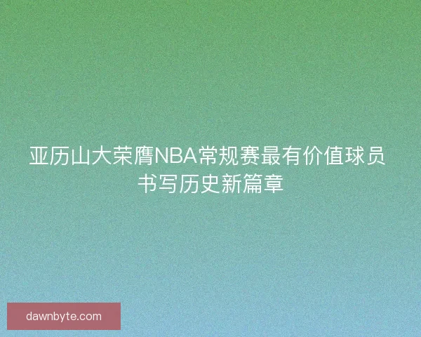 亚历山大荣膺NBA常规赛最有价值球员 书写历史新篇章