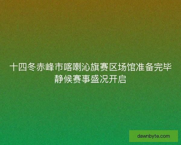 十四冬赤峰市喀喇沁旗赛区场馆准备完毕静候赛事盛况开启